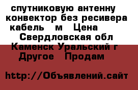 спутниковую антенну   конвектор без ресивера  кабель 10м › Цена ­ 1 000 - Свердловская обл., Каменск-Уральский г. Другое » Продам   